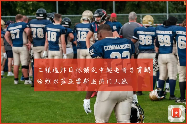 三镇选帅目标锁定中超老将李霄鹏哈维尔苏亚雷斯成热门人选