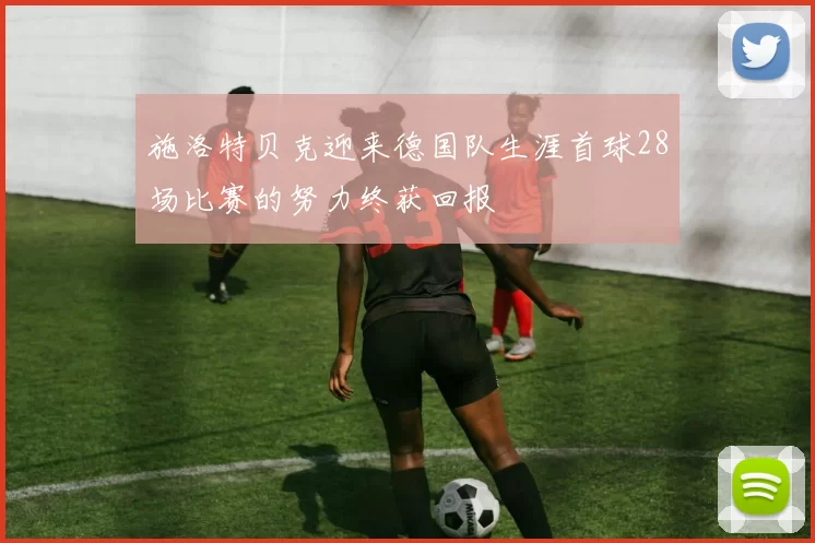 施洛特贝克迎来德国队生涯首球28场比赛的努力终获回报