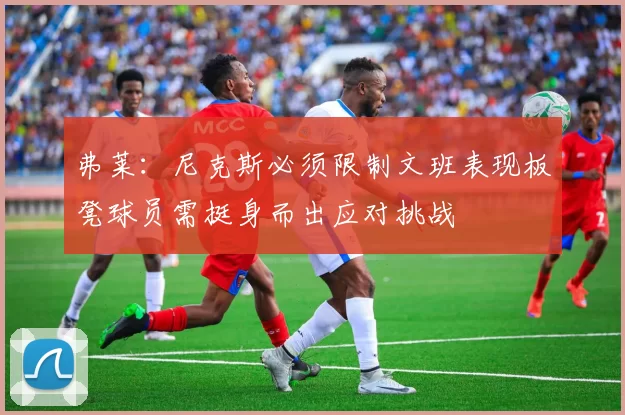 弗莱：尼克斯必须限制文班表现板凳球员需挺身而出应对挑战