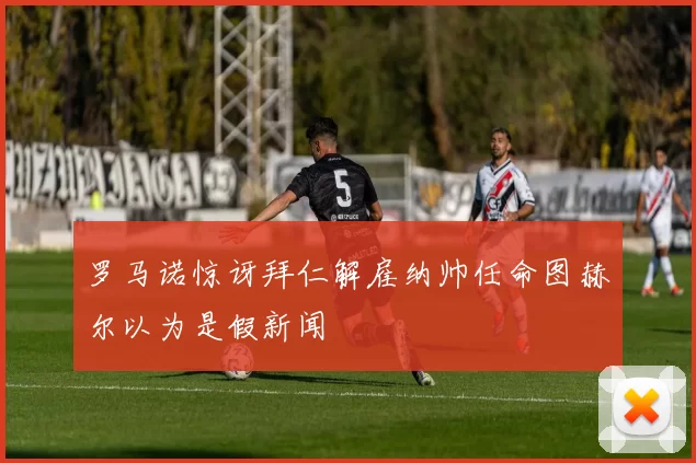 罗马诺惊讶拜仁解雇纳帅任命图赫尔以为是假新闻