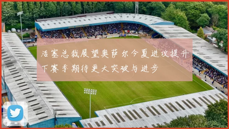 活塞总裁展望奥萨尔今夏进攻提升下赛季期待更大突破与进步