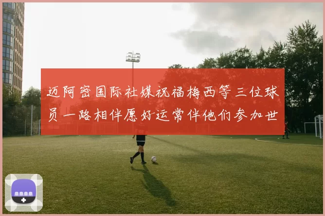 迈阿密国际社媒祝福梅西等三位球员一路相伴愿好运常伴他们参加世界杯