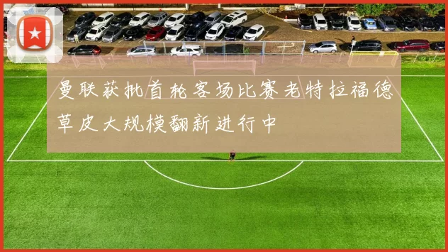 曼联获批首轮客场比赛老特拉福德草皮大规模翻新进行中