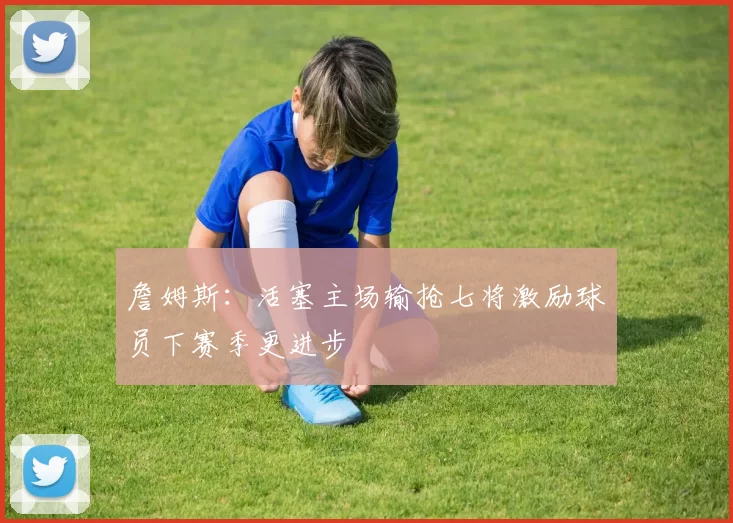 詹姆斯：活塞主场输抢七将激励球员下赛季更进步