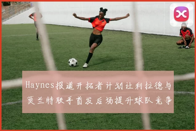 Haynes报道开拓者计划让利拉德与莫兰特联手首发后场提升球队竞争力
