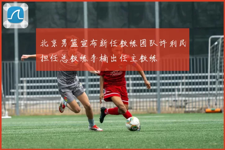 北京男篮宣布新任教练团队许利民担任总教练李楠出任主教练