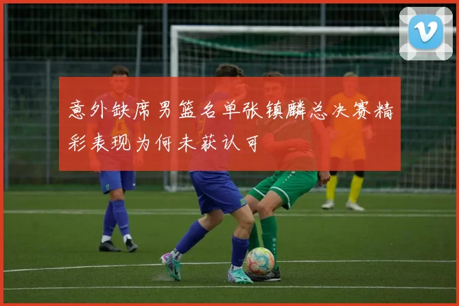 意外缺席男篮名单张镇麟总决赛精彩表现为何未获认可