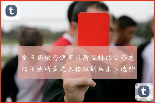 全市场动态伊布与斯洛特的合作意向卡迪纳莱追求格拉斯纳米兰选帅困境加剧