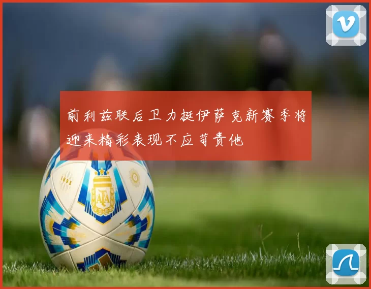 前利兹联后卫力挺伊萨克新赛季将迎来精彩表现不应苛责他