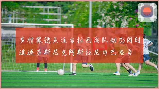 多特蒙德关注吉拉西离队动态同时追逐芬斯尼克阿斯拉尼与巴洛贡