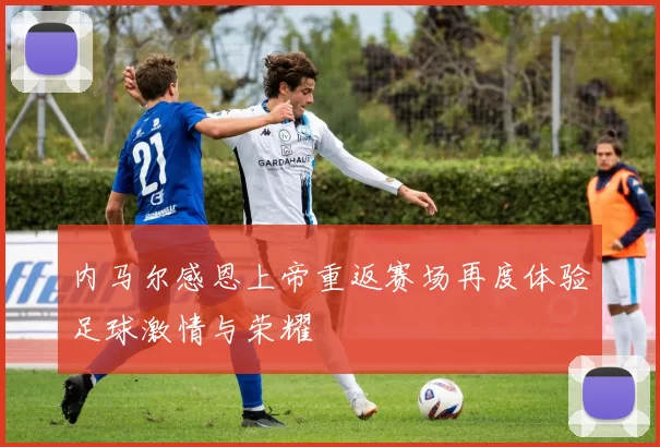 内马尔感恩上帝重返赛场再度体验足球激情与荣耀