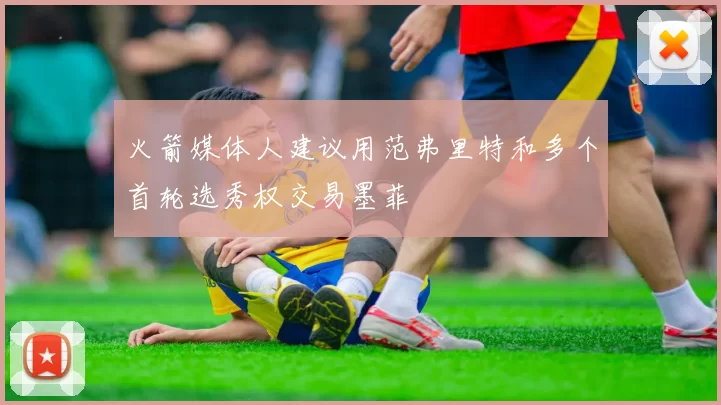火箭媒体人建议用范弗里特和多个首轮选秀权交易墨菲