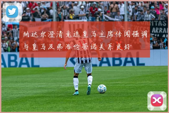 纳达尔澄清竞选皇马主席传闻强调与皇马及弗洛伦蒂诺关系良好