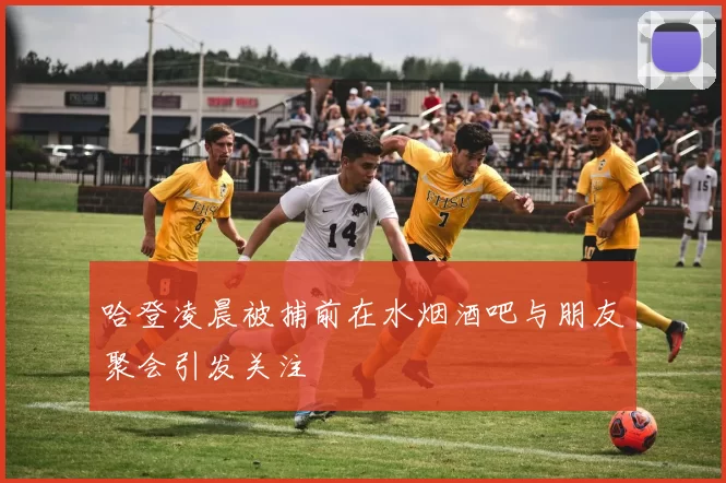 哈登凌晨被捕前在水烟酒吧与朋友聚会引发关注