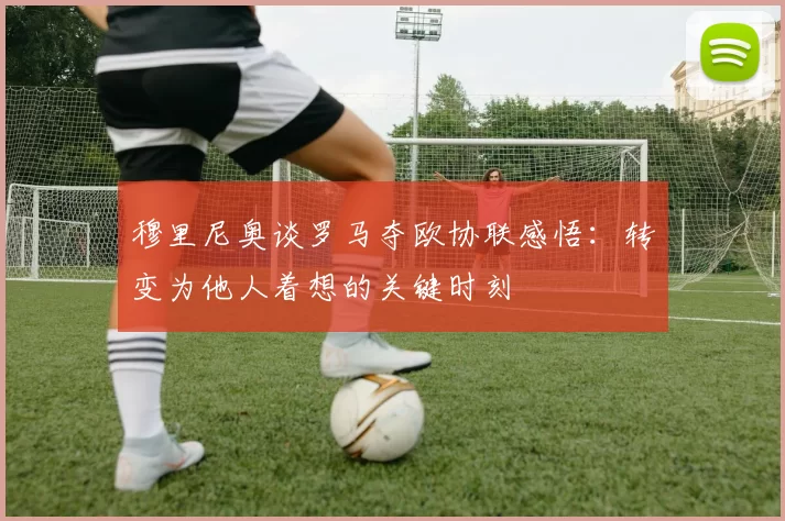 穆里尼奥谈罗马夺欧协联感悟：转变为他人着想的关键时刻