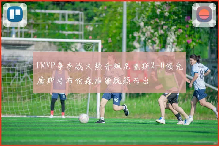 FMVP争夺战火热升级尼克斯2-0领先唐斯与布伦森谁能脱颖而出